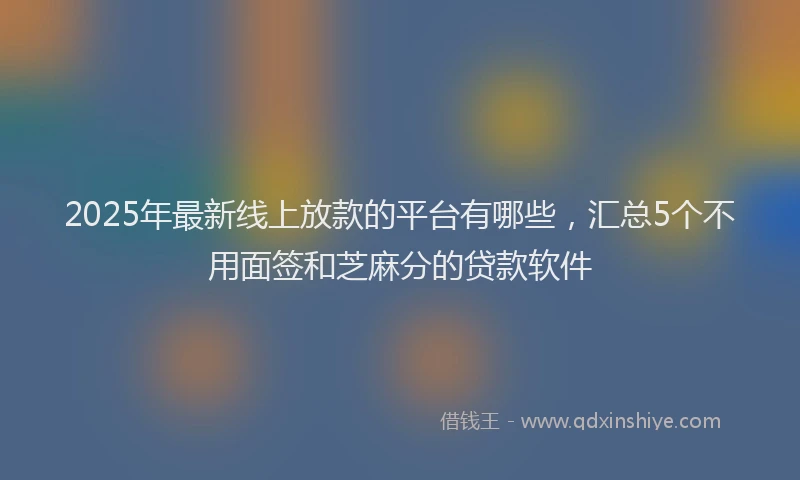 2025年最新线上放款的平台有哪些，汇总5个不用面签和芝麻分的贷款软件