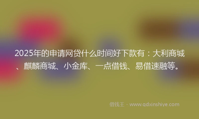 2025年的申请网贷什么时间好下款有：大利商城、麒麟商城、小金库、一点借钱、易借速融等。