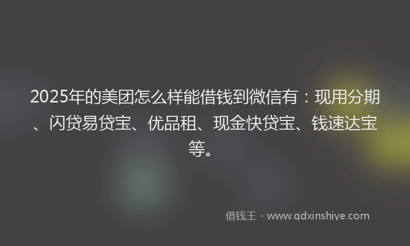 2025年的美团怎么样能借钱到微信有：现用分期、闪贷易贷宝、优品租、现金快贷宝、钱速达宝等。