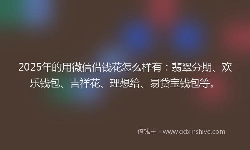 2025年的用微信借钱花怎么样有：翡翠分期、欢乐钱包、吉祥花、理想给、易贷宝钱包等。