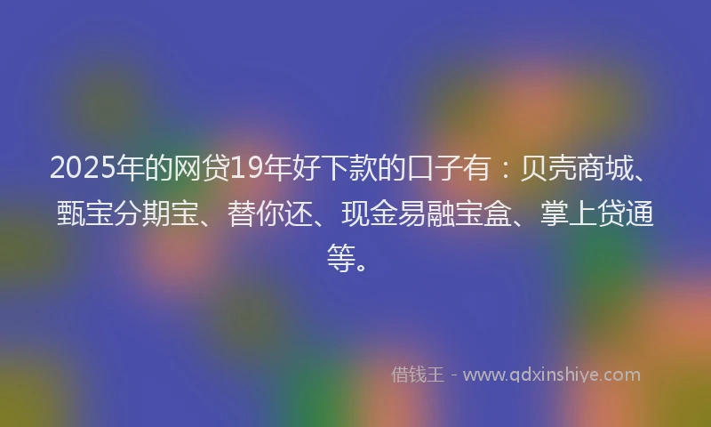 2025年的网贷19年好下款的口子有：贝壳商城、甄宝分期宝、替你还、现金易融宝盒、掌上贷通等。