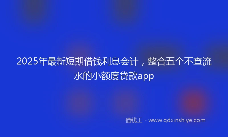 2025年最新短期借钱利息会计，整合五个不查流水的小额度贷款app