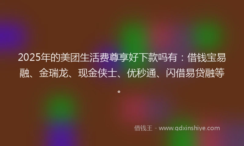 2025年的美团生活费尊享好下款吗有：借钱宝易融、金瑞龙、现金侠士、优秒通、闪借易贷融等。