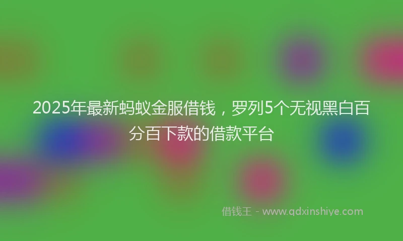 2025年最新蚂蚁金服借钱，罗列5个无视黑白百分百下款的借款平台