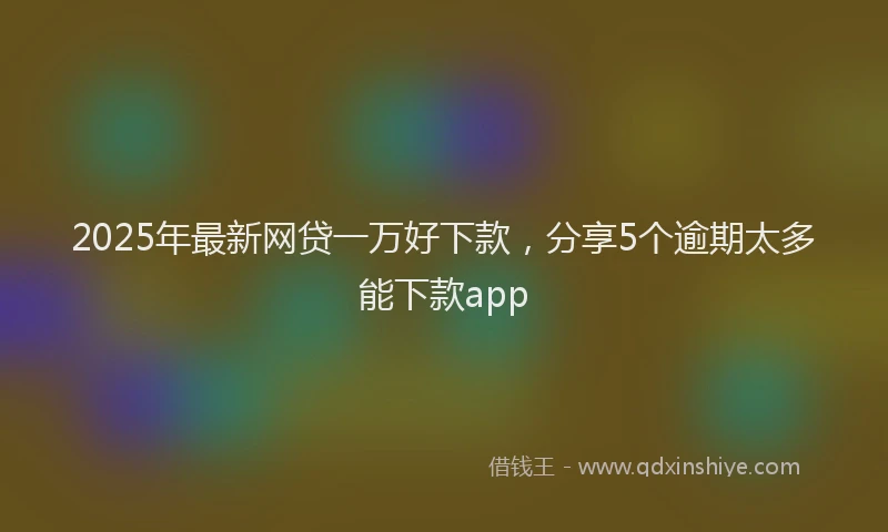 2025年最新网贷一万好下款，分享5个逾期太多能下款app