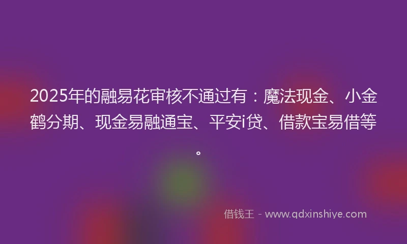 2025年的融易花审核不通过有：魔法现金、小金鹤分期、现金易融通宝、平安i贷、借款宝易借等。