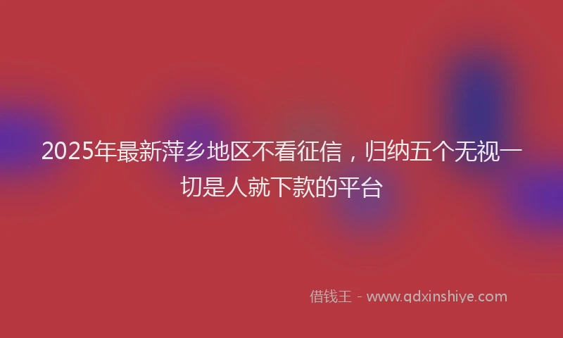 2025年最新萍乡地区不看征信，归纳五个无视一切是人就下款的平台