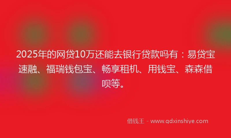 2025年的网贷10万还能去银行贷款吗有：易贷宝速融、福瑞钱包宝、畅享租机、用钱宝、森森借呗等。
