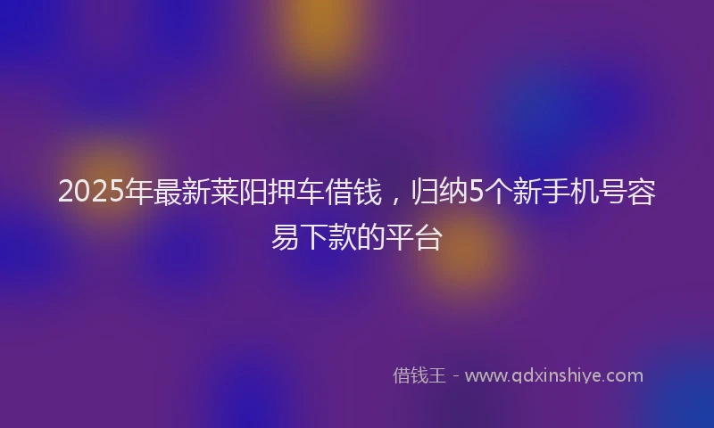 2025年最新莱阳押车借钱，归纳5个新手机号容易下款的平台