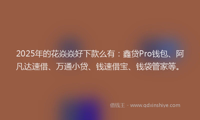 2025年的花焱焱好下款么有：鑫贷Pro钱包、阿凡达速借、万通小贷、钱速借宝、钱袋管家等。