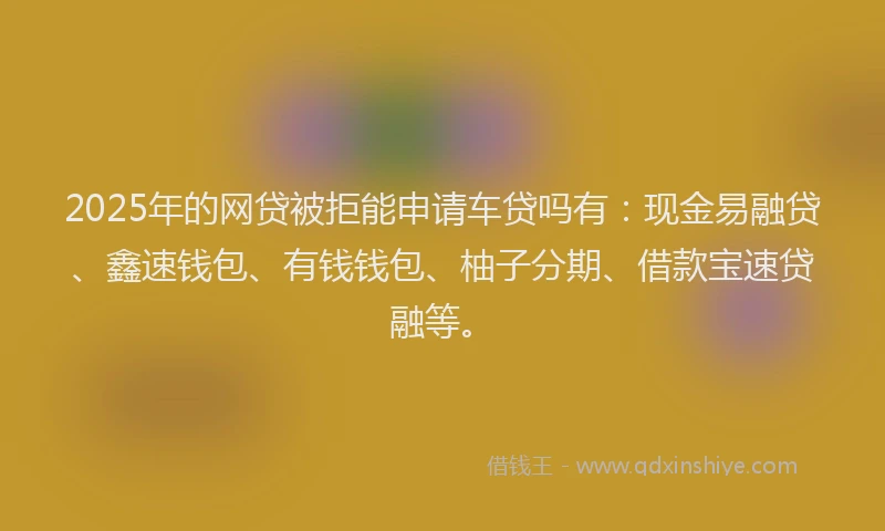 2025年的网贷被拒能申请车贷吗有：现金易融贷、鑫速钱包、有钱钱包、柚子分期、借款宝速贷融等。