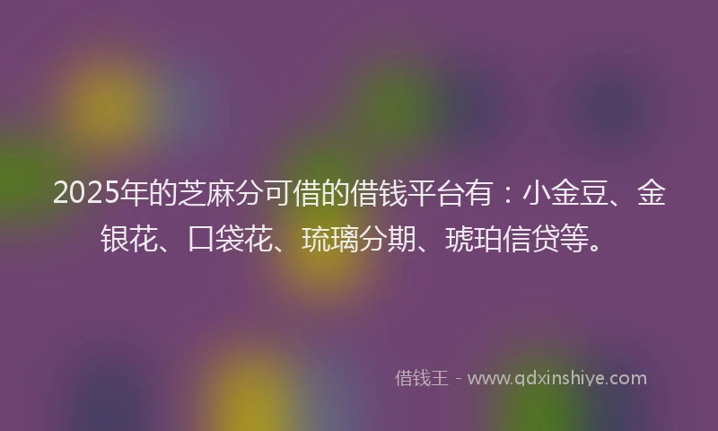 2025年的芝麻分可借的借钱平台有：小金豆、金银花、口袋花、琉璃分期、琥珀信贷等。