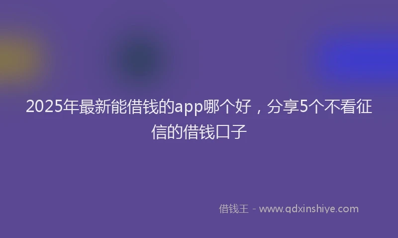 2025年最新能借钱的app哪个好，分享5个不看征信的借钱口子