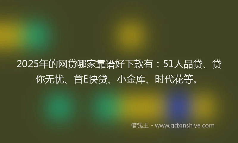 2025年的网贷哪家靠谱好下款有：51人品贷、贷你无忧、首E快贷、小金库、时代花等。