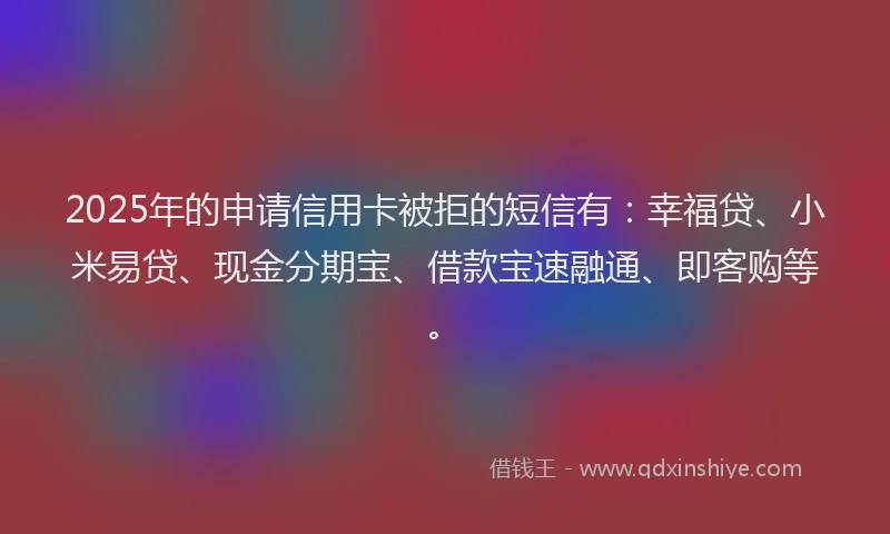 2025年的申请信用卡被拒的短信有：幸福贷、小米易贷、现金分期宝、借款宝速融通、即客购等。