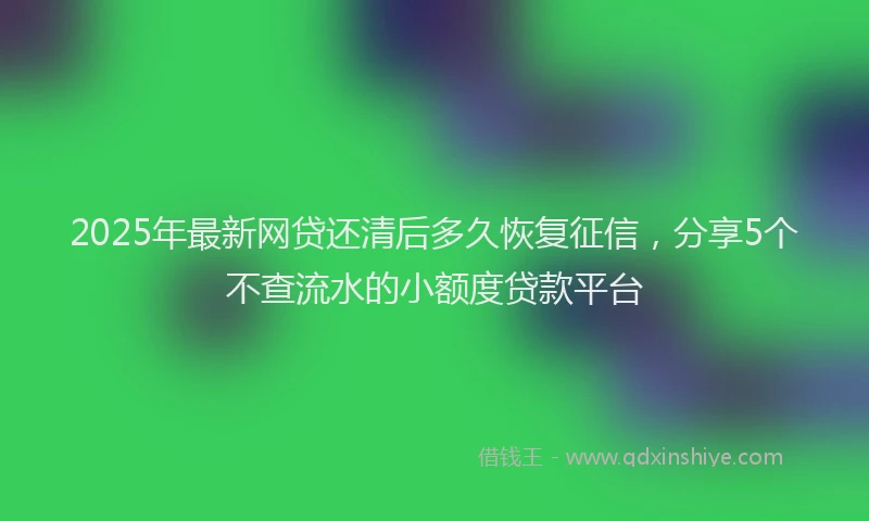 2025年最新网贷还清后多久恢复征信，分享5个不查流水的小额度贷款平台