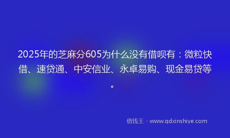 2025年的芝麻分605为什么没有借呗有：微粒快借、速贷通、中安信业、永卓易购、现金易贷等。