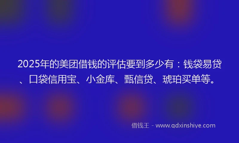 2025年的美团借钱的评估要到多少有：钱袋易贷、口袋信用宝、小金库、甄信贷、琥珀买单等。