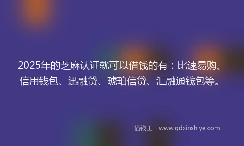 2025年的芝麻认证就可以借钱的有：比速易购、信用钱包、迅融贷、琥珀信贷、汇融通钱包等。