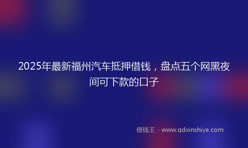 2025年最新福州汽车抵押借钱，盘点五个网黑夜间可下款的口子