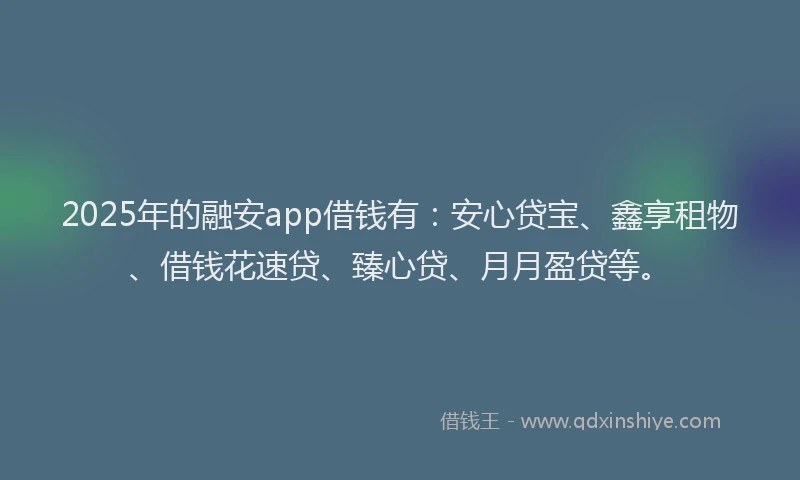 2025年的融安app借钱有：安心贷宝、鑫享租物、借钱花速贷、臻心贷、月月盈贷等。