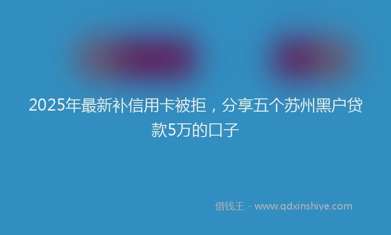 2025年最新补信用卡被拒，分享五个苏州黑户贷款5万的口子