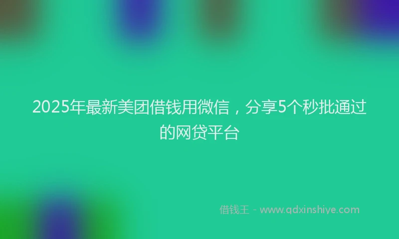 2025年最新美团借钱用微信，分享5个秒批通过的网贷平台