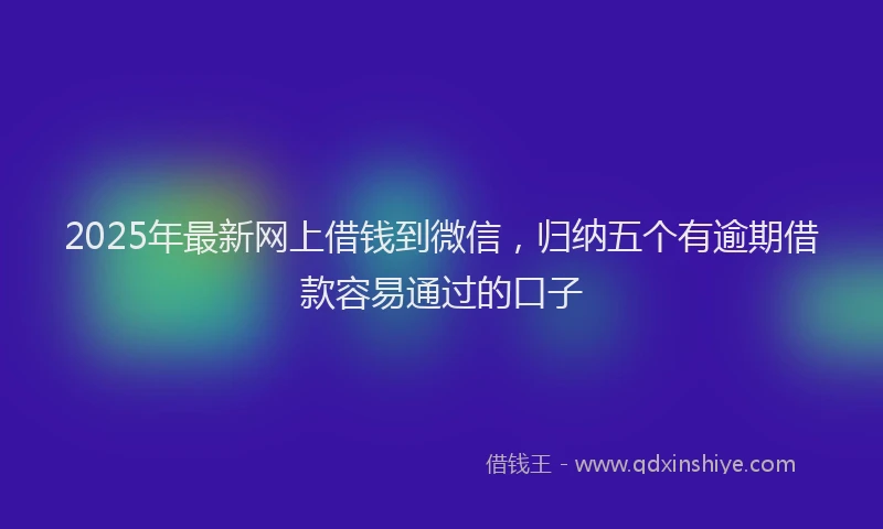 2025年最新网上借钱到微信，归纳五个有逾期借款容易通过的口子