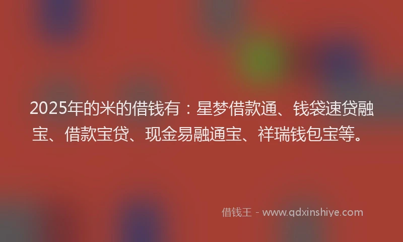 2025年的米的借钱有：星梦借款通、钱袋速贷融宝、借款宝贷、现金易融通宝、祥瑞钱包宝等。