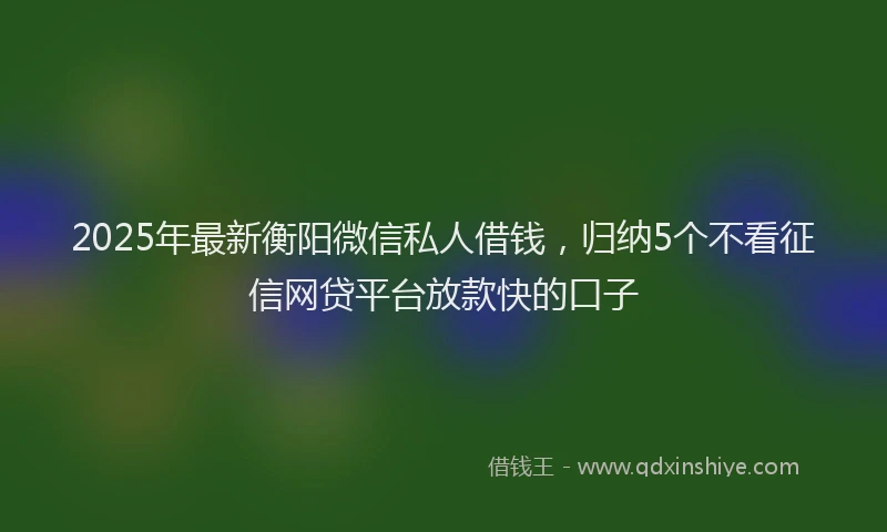 2025年最新衡阳微信私人借钱，归纳5个不看征信网贷平台放款快的口子