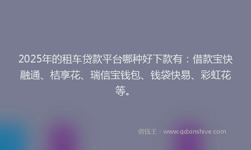 2025年的租车贷款平台哪种好下款有：借款宝快融通、桔享花、瑞信宝钱包、钱袋快易、彩虹花等。