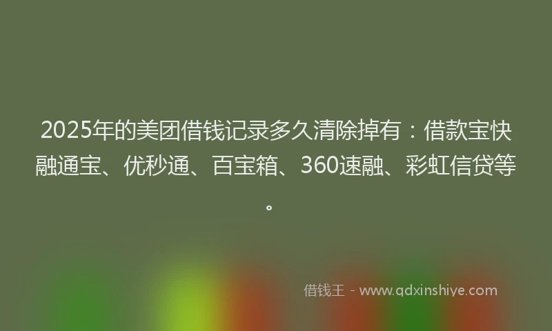 2025年的美团借钱记录多久清除掉有：借款宝快融通宝、优秒通、百宝箱、360速融、彩虹信贷等。