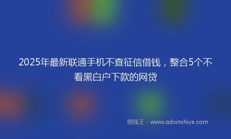 2025年最新联通手机不查征信借钱，整合5个不看黑白户下款的网贷