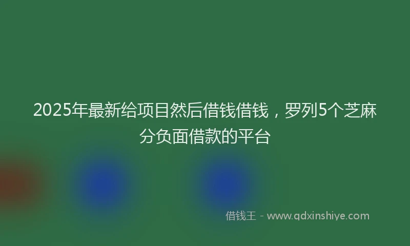 2025年最新给项目然后借钱借钱，罗列5个芝麻分负面借款的平台