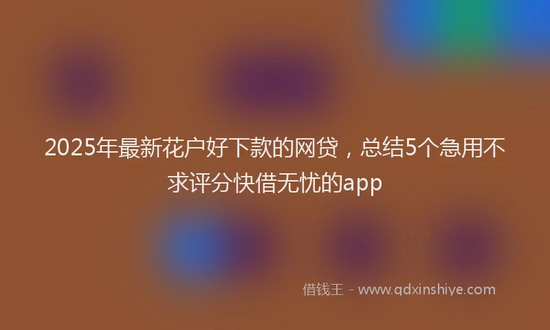 2025年最新花户好下款的网贷，总结5个急用不求评分快借无忧的app