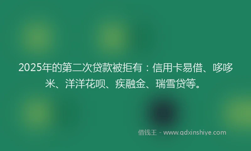 2025年的第二次贷款被拒有：信用卡易借、哆哆米、洋洋花呗、疾融金、瑞雪贷等。