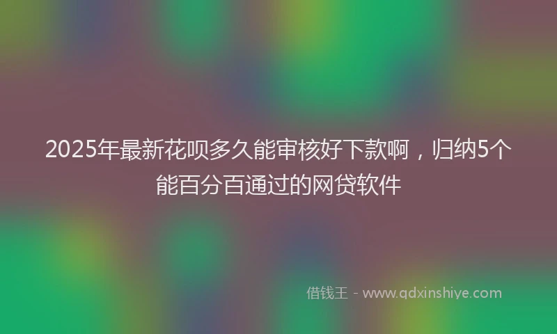 2025年最新花呗多久能审核好下款啊，归纳5个能百分百通过的网贷软件