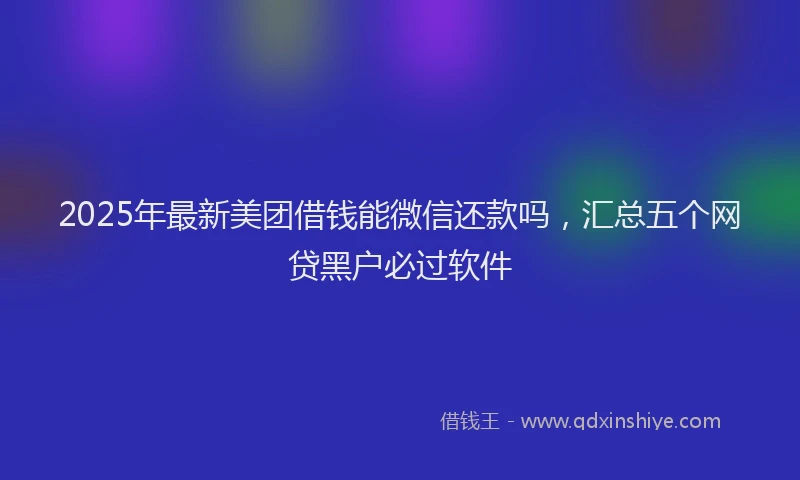 2025年最新美团借钱能微信还款吗，汇总五个网贷黑户必过软件