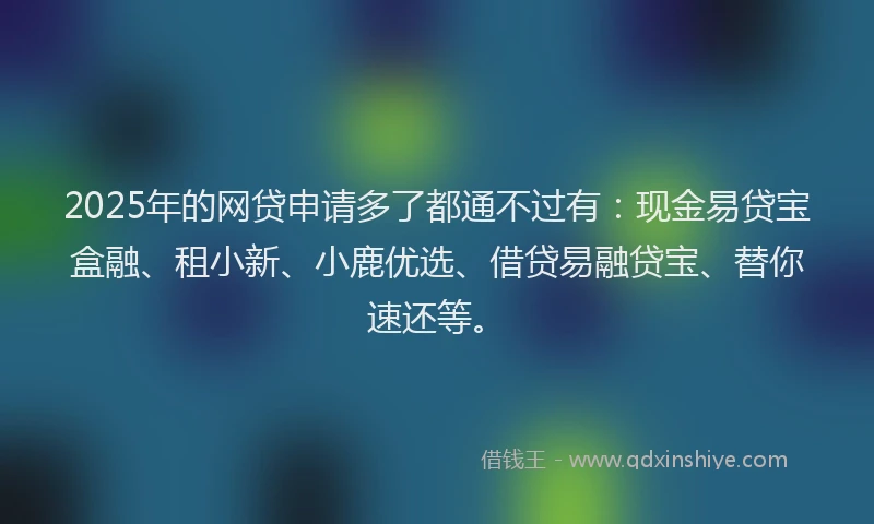 2025年的网贷申请多了都通不过有：现金易贷宝盒融、租小新、小鹿优选、借贷易融贷宝、替你速还等。