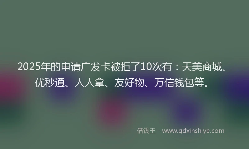 2025年的申请广发卡被拒了10次有：天美商城、优秒通、人人拿、友好物、万信钱包等。