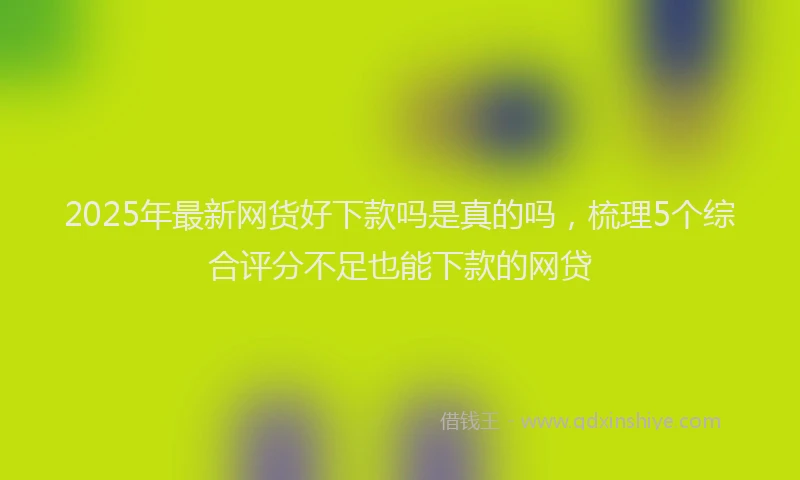 2025年最新网货好下款吗是真的吗，梳理5个综合评分不足也能下款的网贷