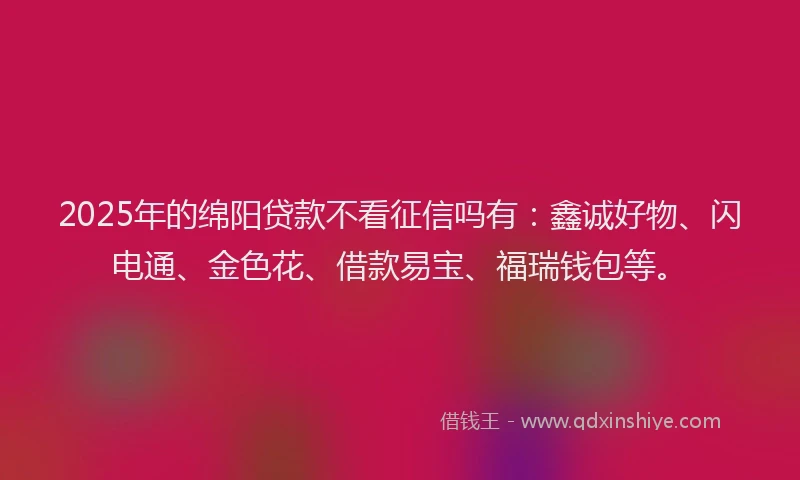 2025年的绵阳贷款不看征信吗有：鑫诚好物、闪电通、金色花、借款易宝、福瑞钱包等。