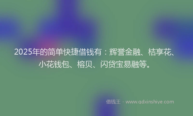 2025年的简单快捷借钱有：辉誉金融、桔享花、小花钱包、榕贝、闪贷宝易融等。