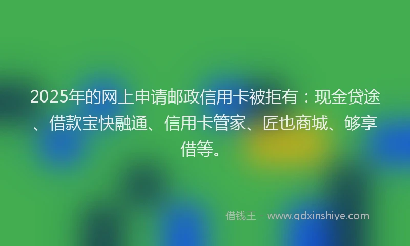 2025年的网上申请邮政信用卡被拒有：现金贷途、借款宝快融通、信用卡管家、匠也商城、够享借等。