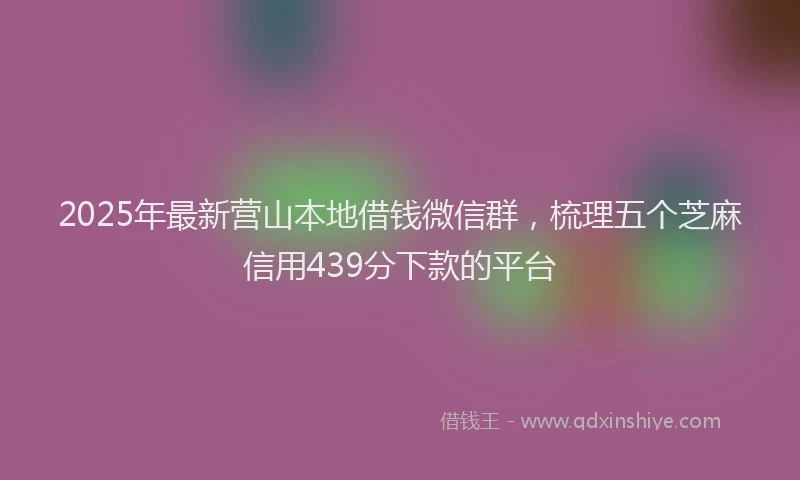 2025年最新营山本地借钱微信群，梳理五个芝麻信用439分下款的平台