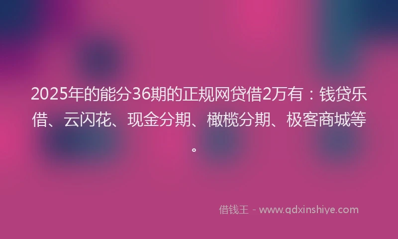 2025年的能分36期的正规网贷借2万有：钱贷乐借、云闪花、现金分期、橄榄分期、极客商城等。