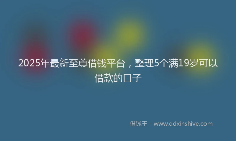2025年最新至尊借钱平台，整理5个满19岁可以借款的口子