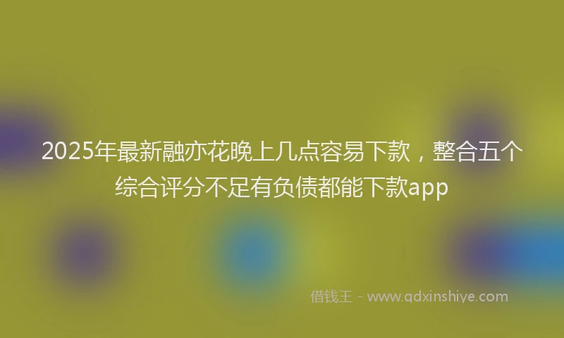 2025年最新融亦花晚上几点容易下款，整合五个综合评分不足有负债都能下款app
