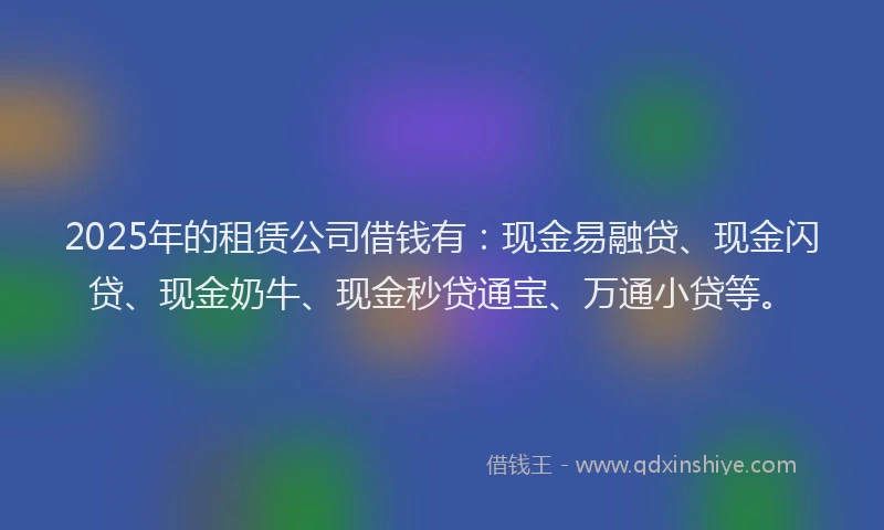 2025年的租赁公司借钱有：现金易融贷、现金闪贷、现金奶牛、现金秒贷通宝、万通小贷等。