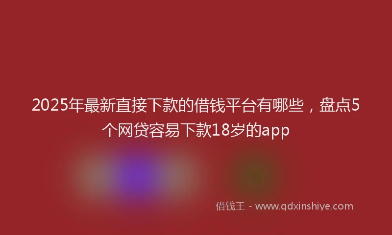 2025年最新直接下款的借钱平台有哪些，盘点5个网贷容易下款18岁的app